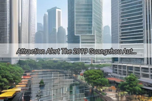  Attraction Alert The 2019 Guangzhou Auto Show  A Spectacle of Innovation and Elegance